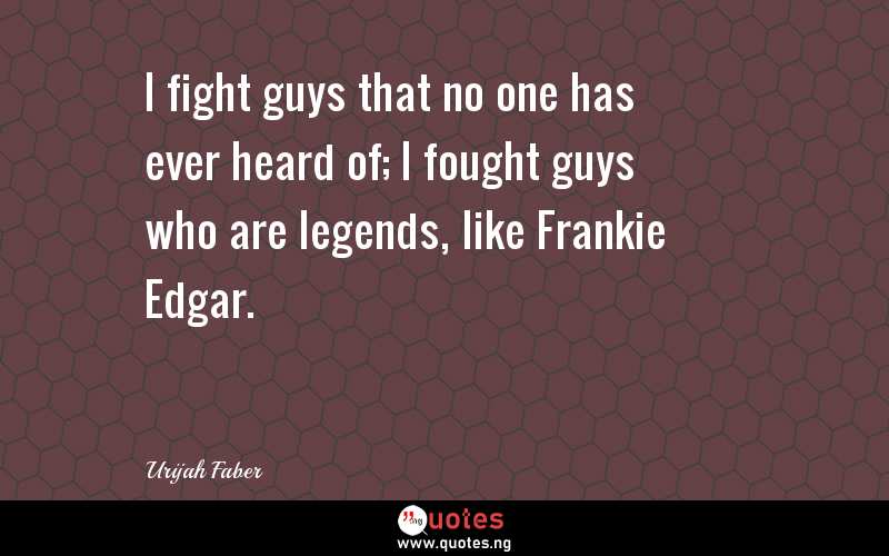 I fight guys that no one has ever heard of; I fought guys who are legends, like Frankie Edgar.