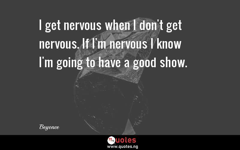 I get nervous when I don't get nervous. If I'm nervous I know I'm going to have a good show.