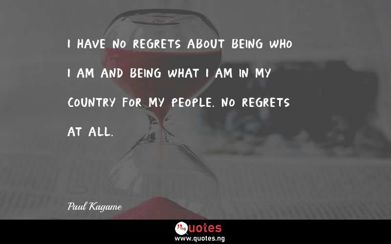 I have no regrets about being who I am and being what I am in my country for my people. No regrets at all.