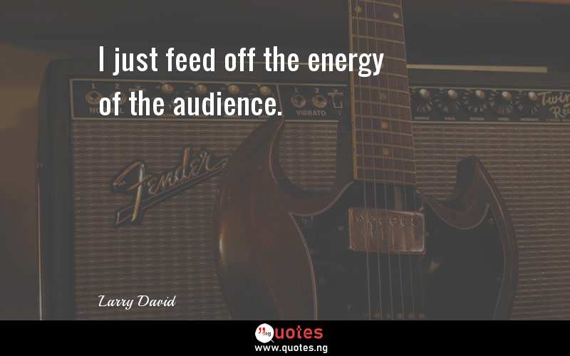 I just feed off the energy of the audience.