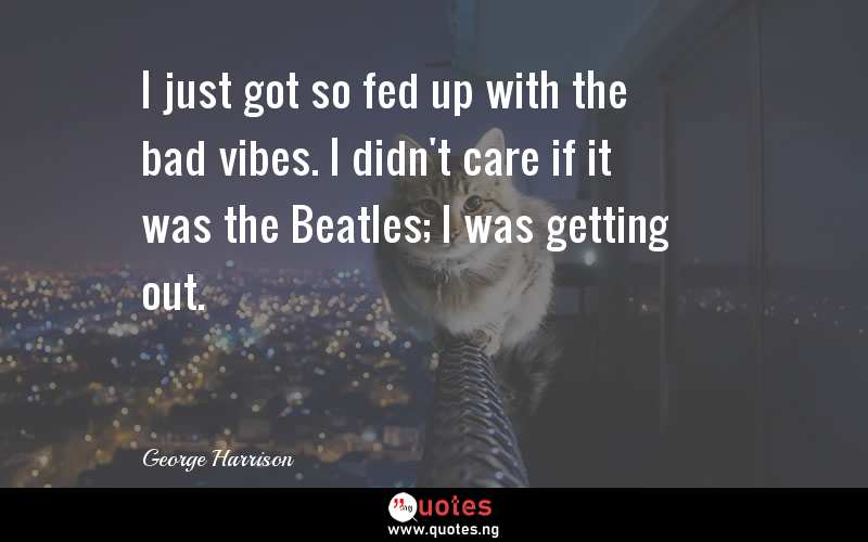 I just got so fed up with the bad vibes. I didn't care if it was the Beatles; I was getting out.