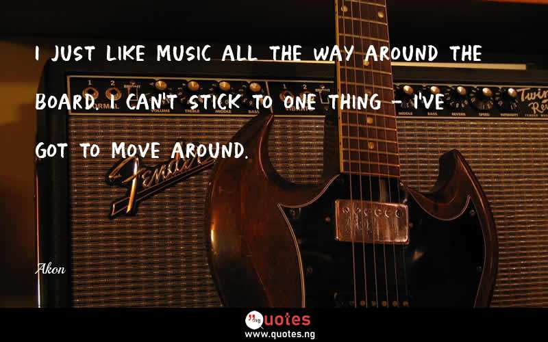 I just like music all the way around the board. I can't stick to one thing - I've got to move around.