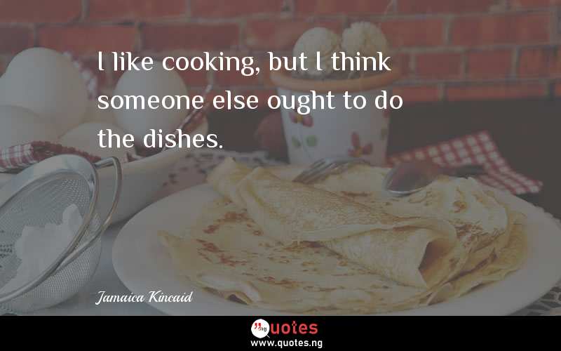 I like cooking, but I think someone else ought to do the dishes.