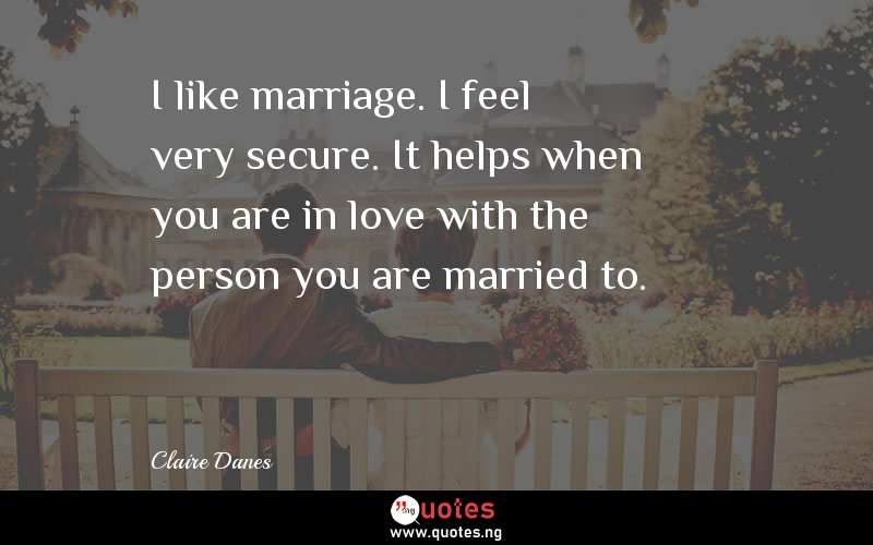 I like marriage. I feel very secure. It helps when you are in love with the person you are married to.