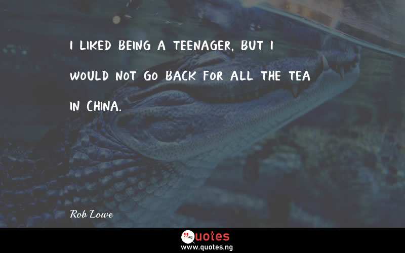 I liked being a teenager, but I would not go back for all the tea in China. - Rob Lowe  Quotes