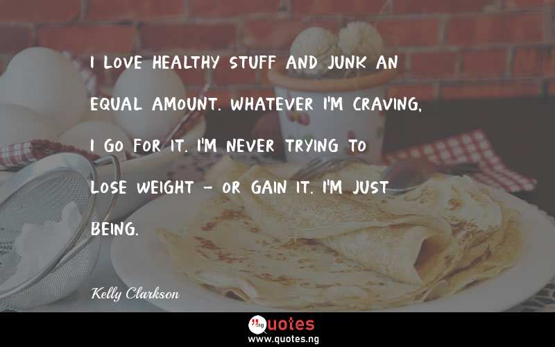 I love healthy stuff and junk an equal amount. Whatever I'm craving, I go for it. I'm never trying to lose weight - or gain it. I'm just being.