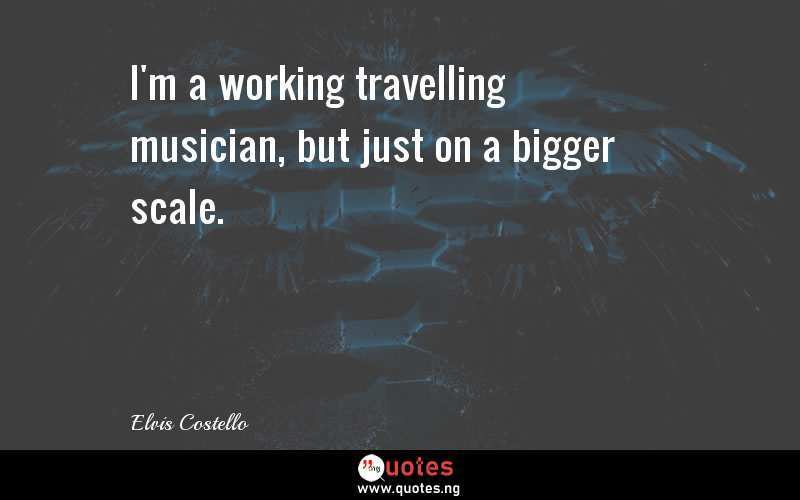 I'm a working travelling musician, but just on a bigger scale.