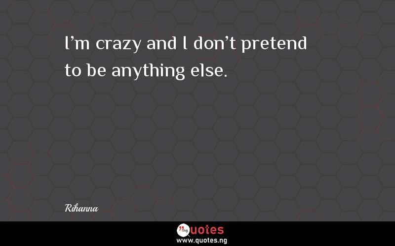 I'm crazy and I don't pretend to be anything else.