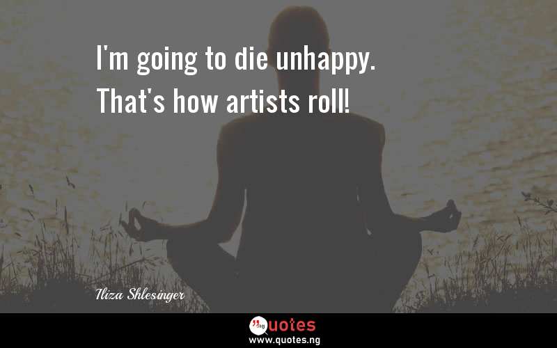 I'm going to die unhappy. That's how artists roll!