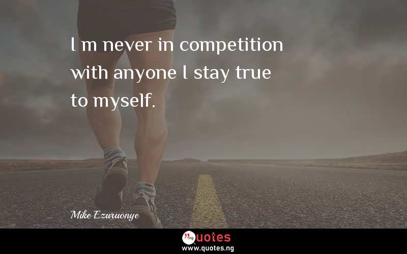 I’m never in competition with anyone…I stay true to myself.