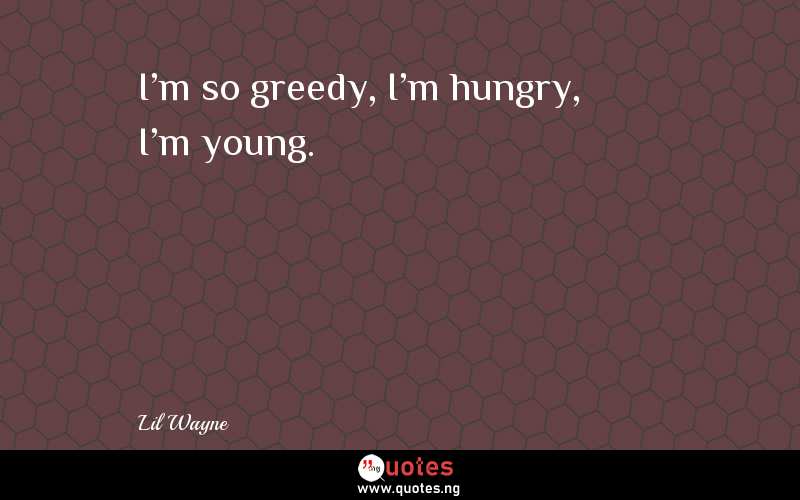 I'm so greedy, I'm hungry, I'm young.