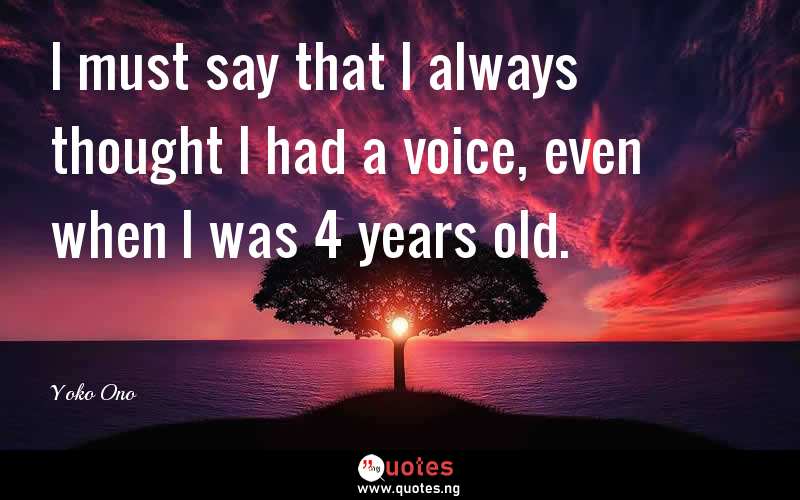 I must say that I always thought I had a voice, even when I was 4 years old.
