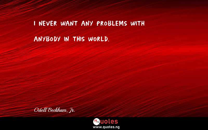 I never want any problems with anybody in this world.