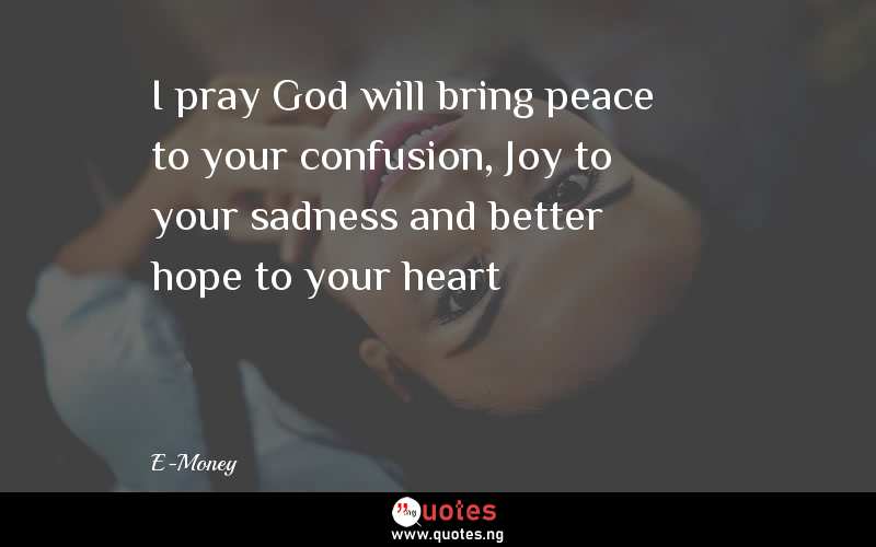 I pray God will bring peace to your confusion, Joy to your sadness and better hope to your heart