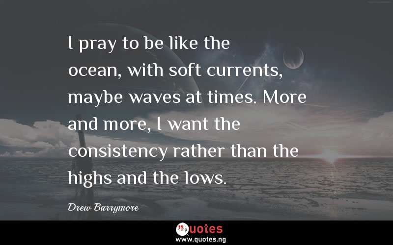 I pray to be like the ocean, with soft currents, maybe waves at times. More and more, I want the consistency rather than the highs and the lows.