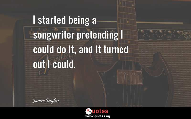 I started being a songwriter pretending I could do it, and it turned out I could.