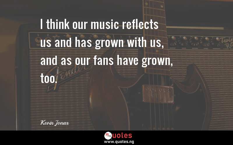 I think our music reflects us and has grown with us, and as our fans have grown, too.