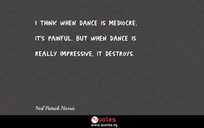 I think when dance is mediocre, it's painful. But when dance is really impressive, it destroys.