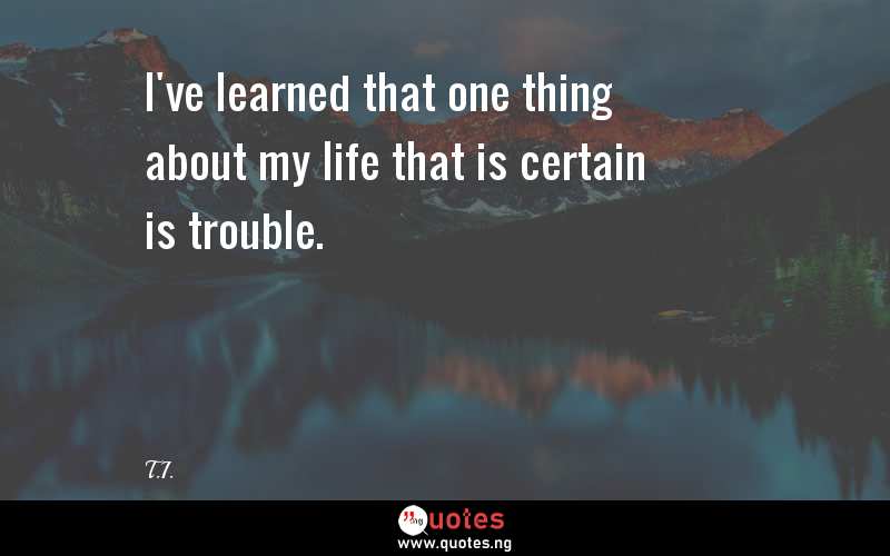 I've learned that one thing about my life that is certain is trouble.