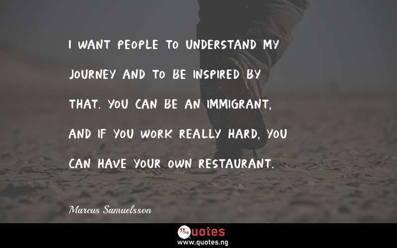 I want people to understand my journey and to be inspired by that. You can be an immigrant, and if you work really hard, you can have your own restaurant.