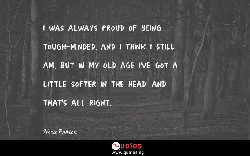 I was always proud of being tough-minded, and I think I still am, but in my old age I've got a little softer in the head, and that's all right.