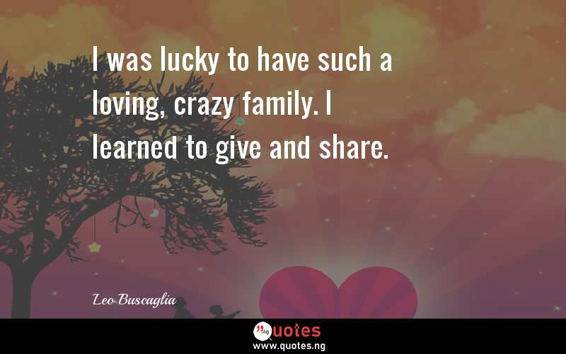 I was lucky to have such a loving, crazy family. I learned to give and share.