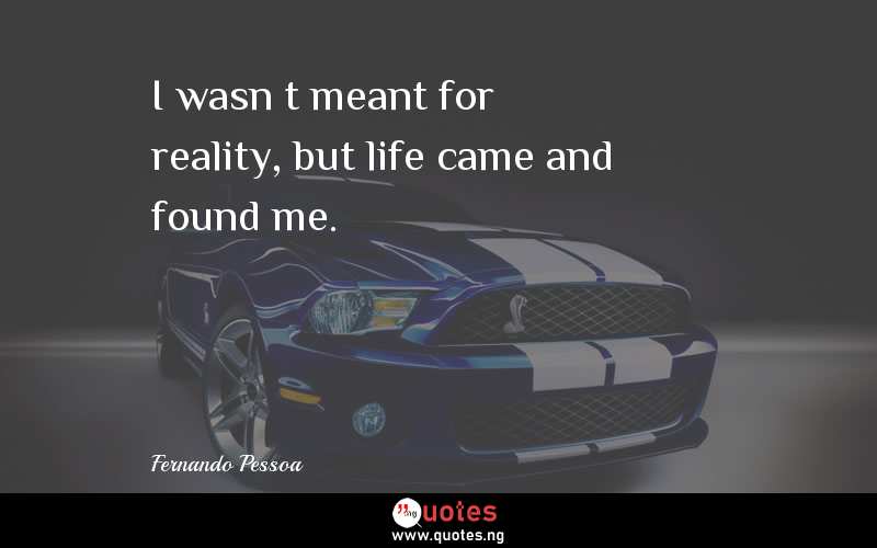 I wasnâ€™t meant for reality, but life came and found me.