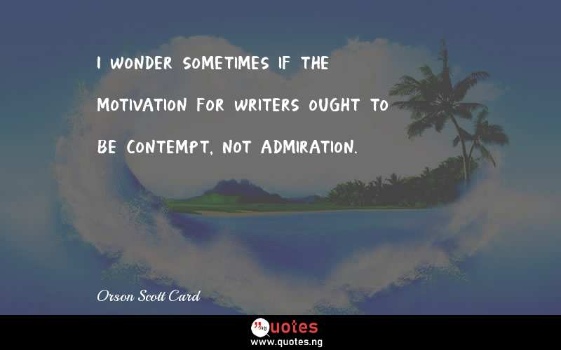 I wonder sometimes if the motivation for writers ought to be contempt, not admiration.