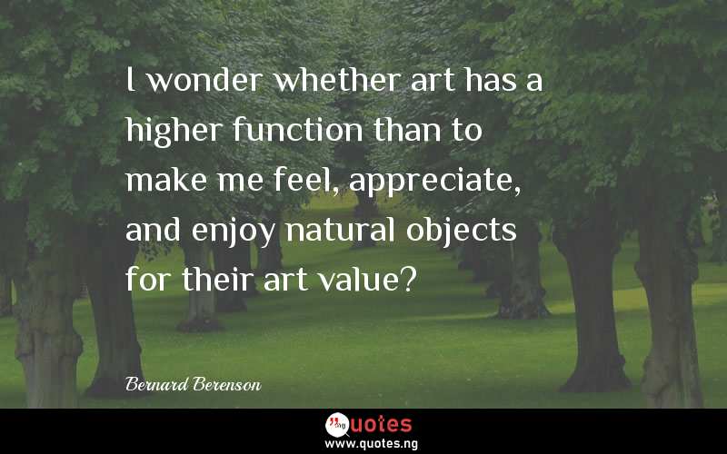 I wonder whether art has a higher function than to make me feel, appreciate, and enjoy natural objects for their art value?