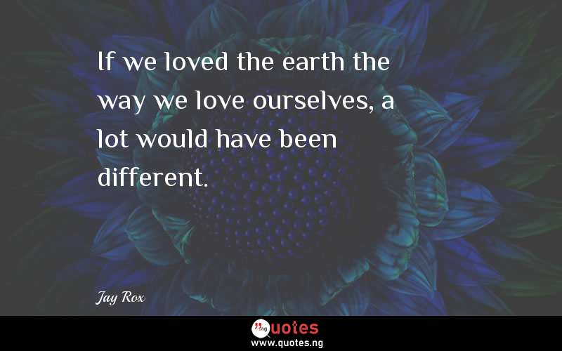 If we loved the earth the way we love ourselves, a lot would have been different.