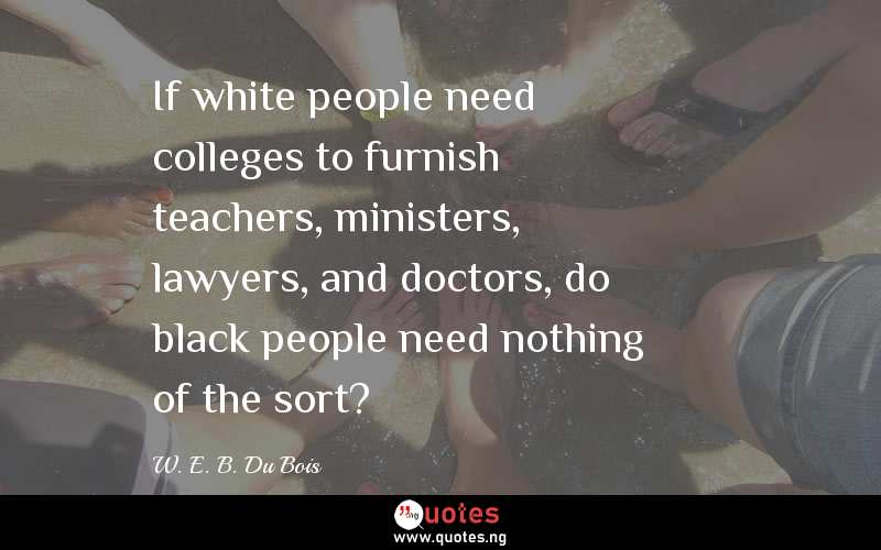 If white people need colleges to furnish teachers, ministers, lawyers, and doctors, do black people need nothing of the sort?