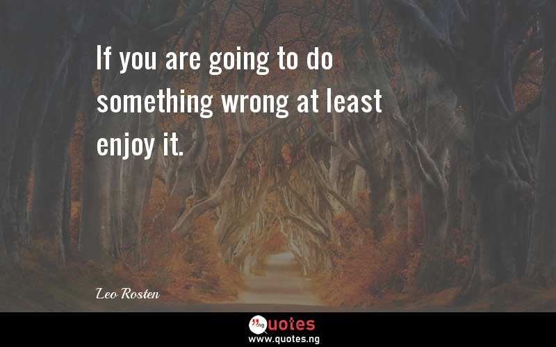 If you are going to do something wrong at least enjoy it.