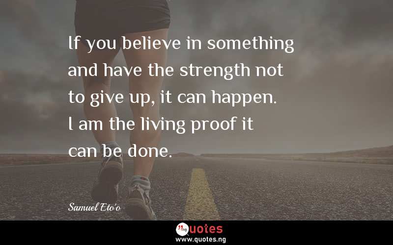If you believe in something and have the strength not to give up, it can happen. I am the living proof it can be done.