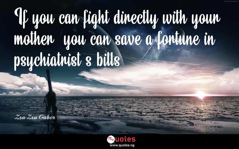 If you can fight directly with your mother, you can save a fortune in psychiatrist's bills. - Zsa Zsa Gabor  Quotes