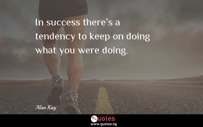 In success there's a tendency to keep on doing what you were doing.