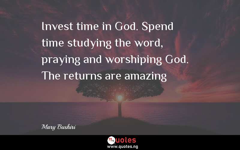 Invest time in God. Spend time studying the word, praying and worshiping God. The returns are amazing - Mary Bushiri  Quotes