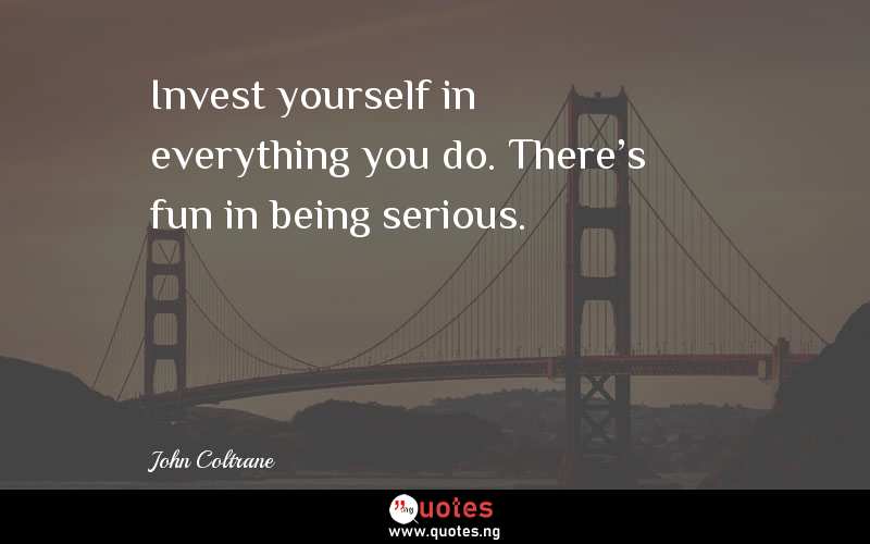 Invest yourself in everything you do. There's fun in being serious.