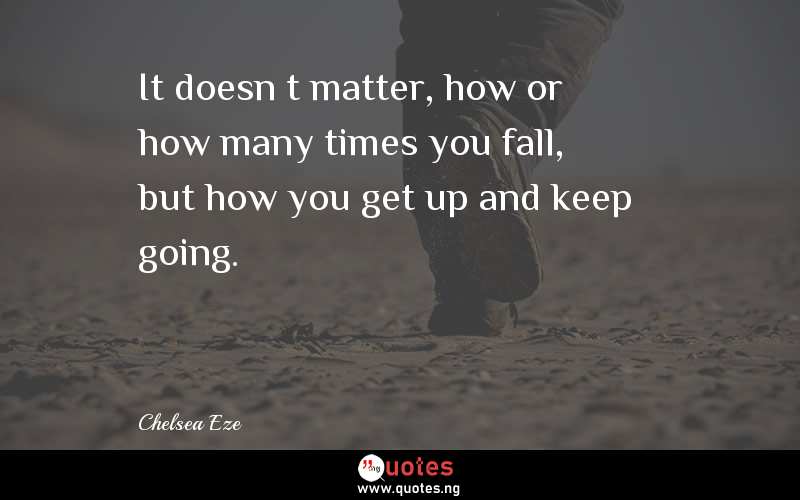 It doesn’t matter, how or how many times you fall, but how you get up and keep going.
