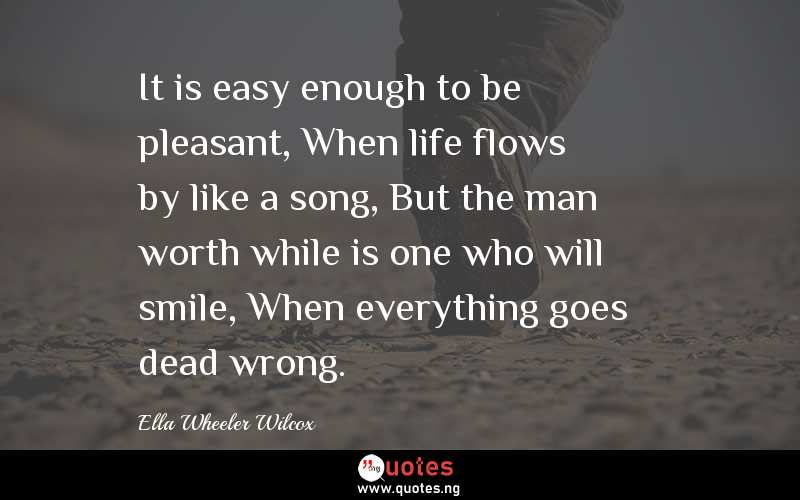 It is easy enough to be pleasant, When life flows by like a song, But the man worth while is one who will smile, When everything goes dead wrong.