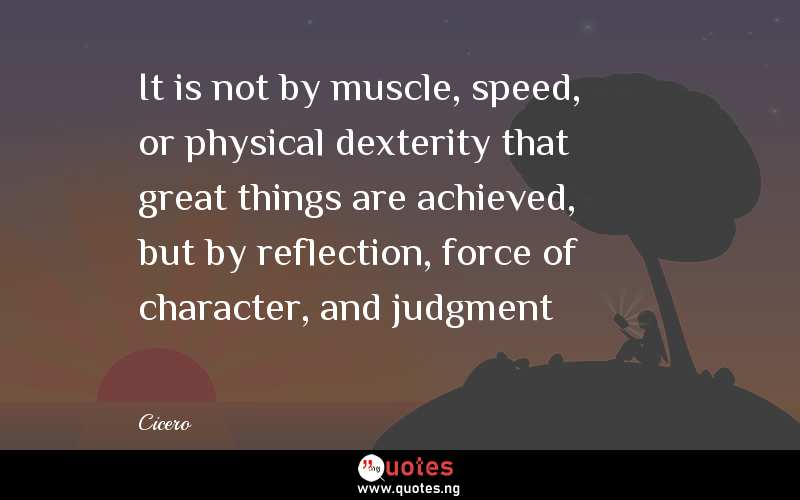 It is not by muscle, speed, or physical dexterity that great things are achieved, but by reflection, force of character, and judgment