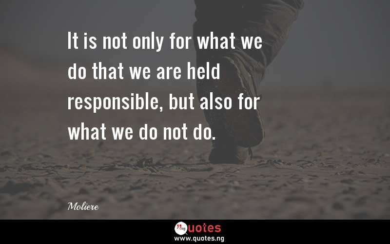 It is not only for what we do that we are held responsible, but also for what we do not do.