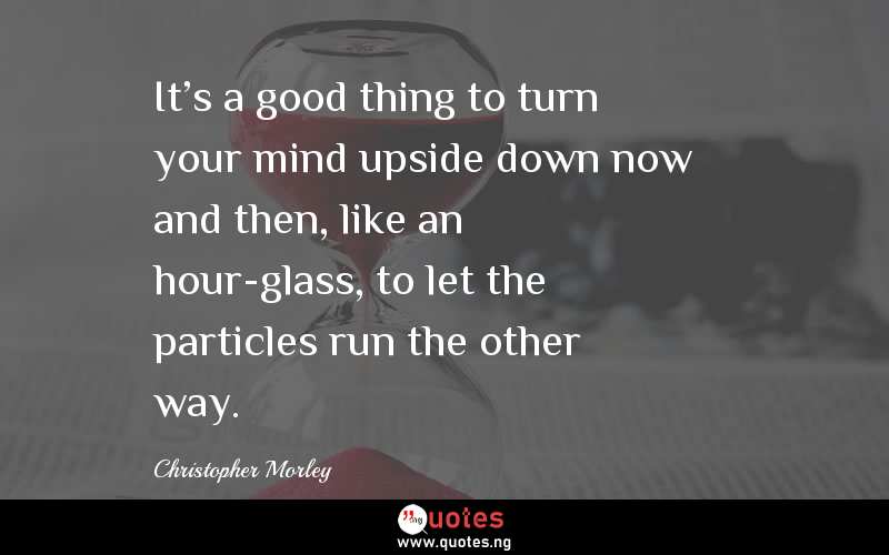 It's a good thing to turn your mind upside down now and then, like an hour-glass, to let the particles run the other way.