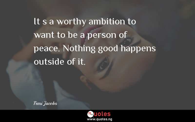Itâ€™s a worthy ambition to want to be a person of peace. Nothing good happens outside of it.