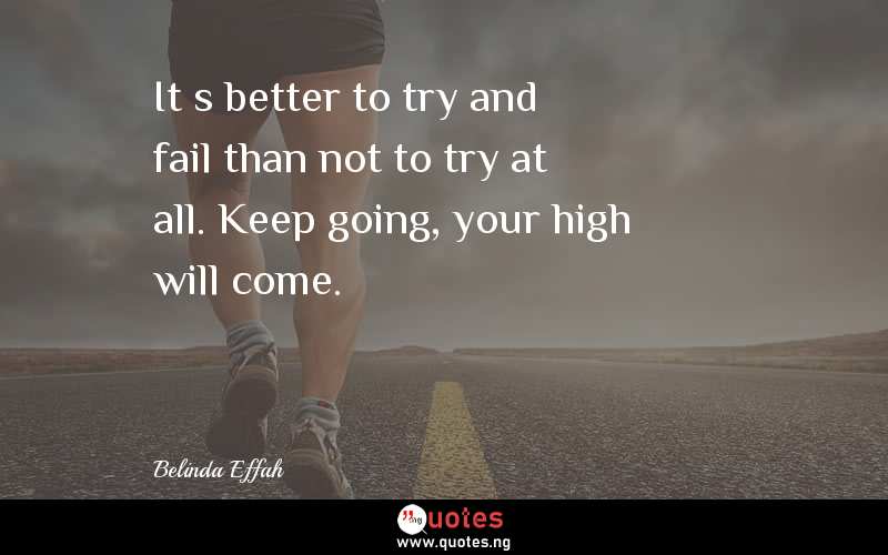 It’s better to try and fail than not to try at all. Keep going, your high will come.