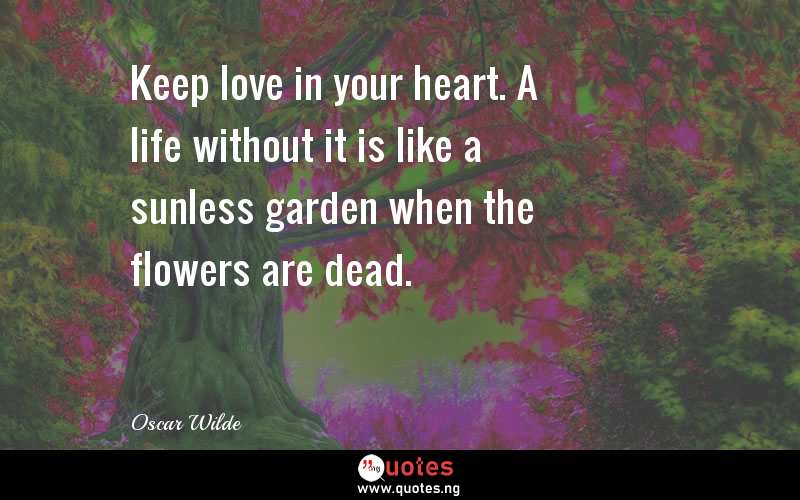 Keep love in your heart. A life without it is like a sunless garden when the flowers are dead.
