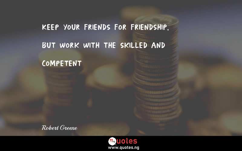 Keep your friends for friendship, but work with the skilled and competent
