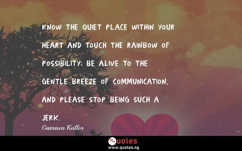 Know the quiet place within your heart and touch the rainbow of possibility; be alive to the gentle breeze of communication, and please stop being such a jerk.