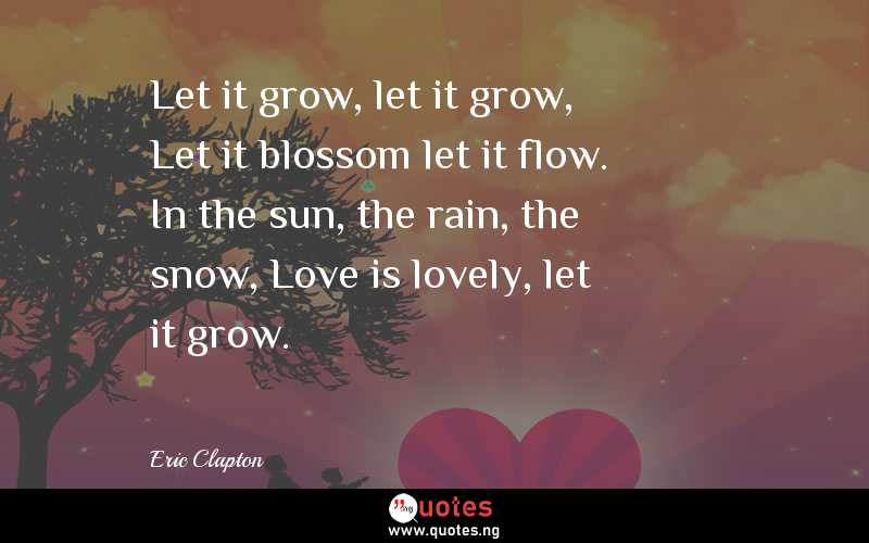 Let it grow, let it grow, Let it blossom let it flow. In the sun, the rain, the snow, Love is lovely, let it grow.