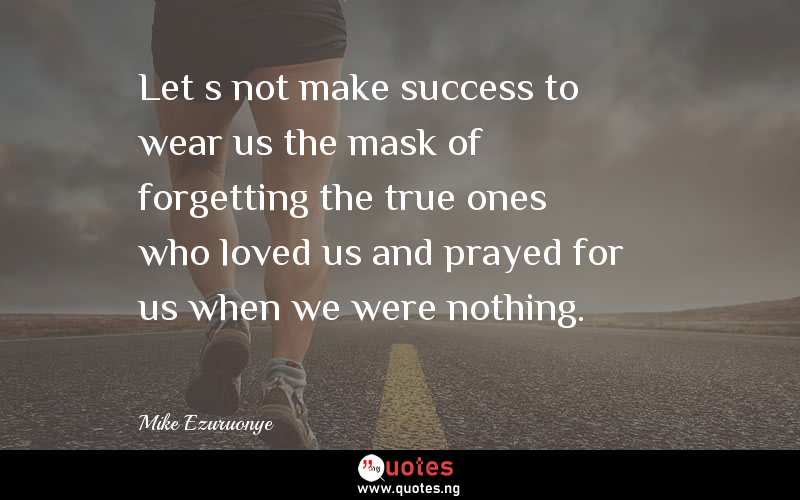 Letâ€™s not make success to wear us the mask of forgetting the true ones who loved us and prayed for us when we were nothing.