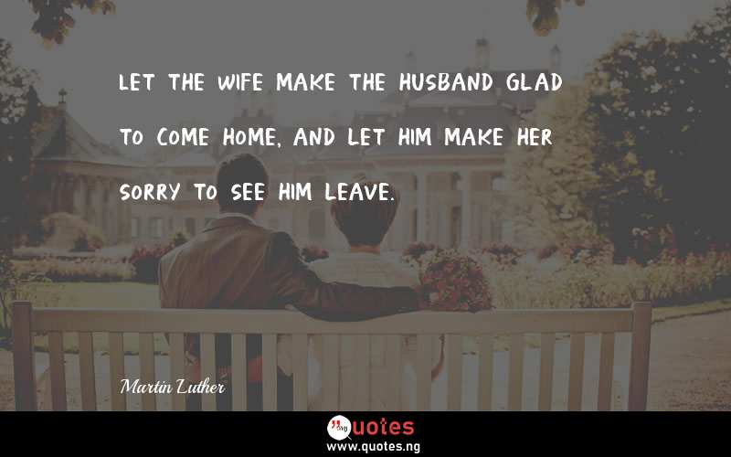 Let the wife make the husband glad to come home, and let him make her sorry to see him leave.